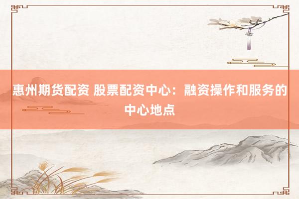 惠州期货配资 股票配资中心：融资操作和服务的中心地点