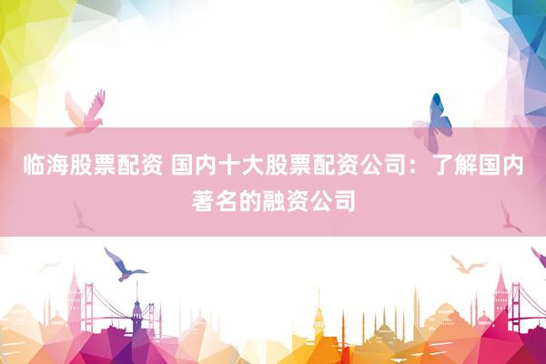 临海股票配资 国内十大股票配资公司：了解国内著名的融资公司