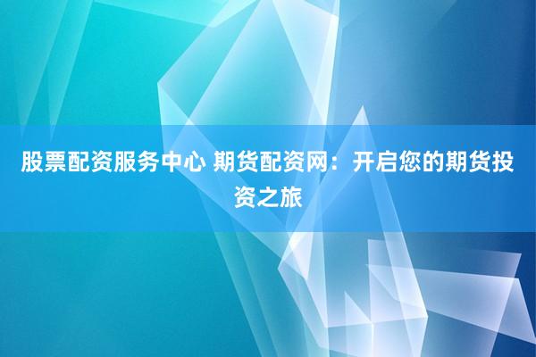 股票配资服务中心 期货配资网：开启您的期货投资之旅