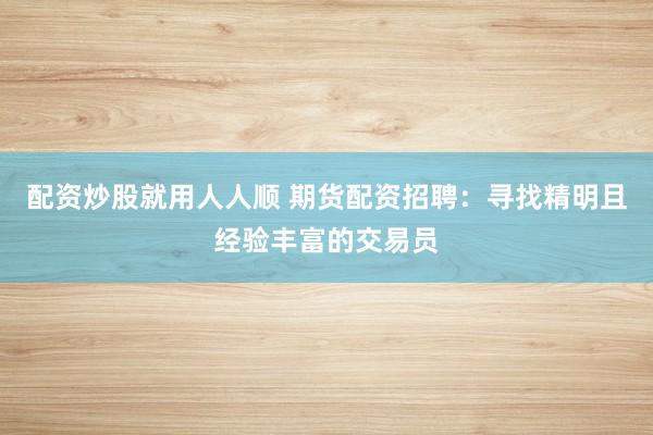 配资炒股就用人人顺 期货配资招聘：寻找精明且经验丰富的交易员