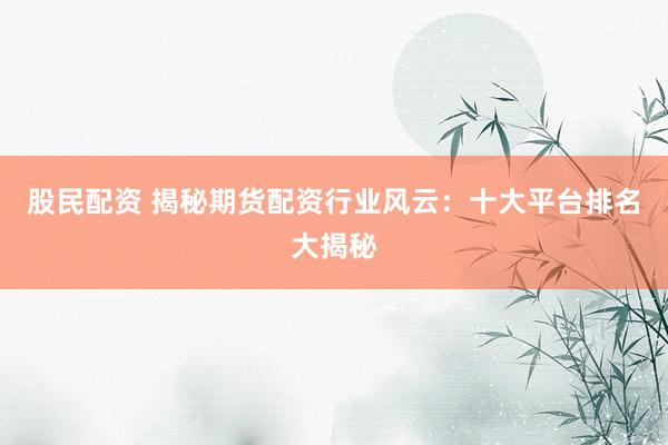 股民配资 揭秘期货配资行业风云：十大平台排名大揭秘