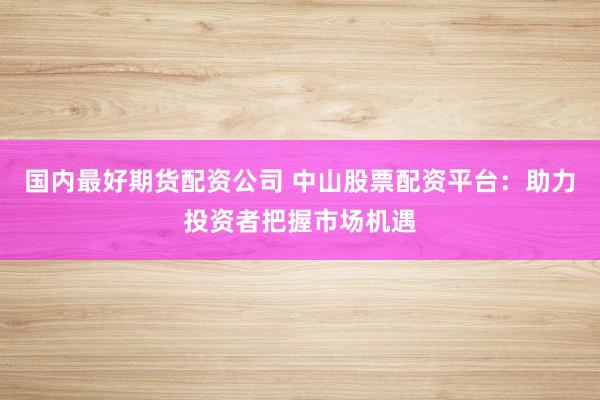 国内最好期货配资公司 中山股票配资平台：助力投资者把握市场机遇