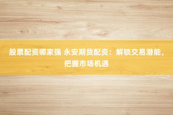 股票配资哪家强 永安期货配资：解锁交易潜能，把握市场机遇