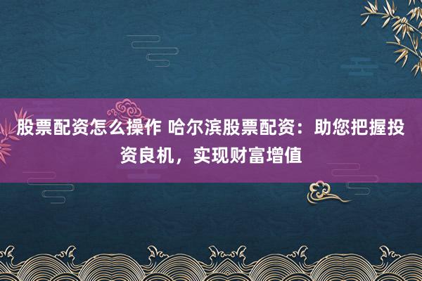 股票配资怎么操作 哈尔滨股票配资：助您把握投资良机，实现财富增值