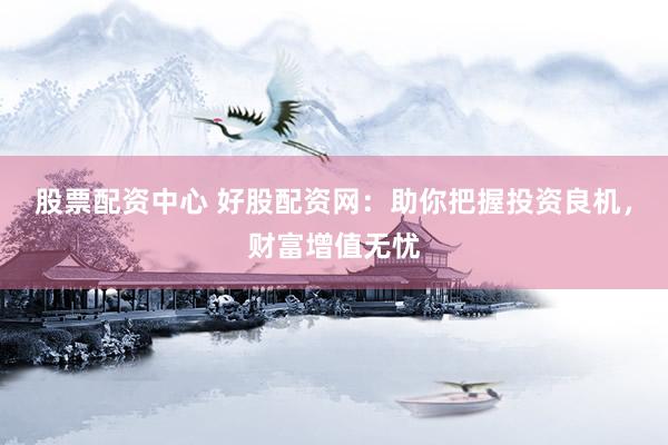股票配资中心 好股配资网：助你把握投资良机，财富增值无忧