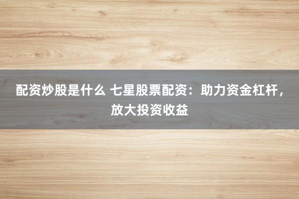 配资炒股是什么 七星股票配资：助力资金杠杆，放大投资收益