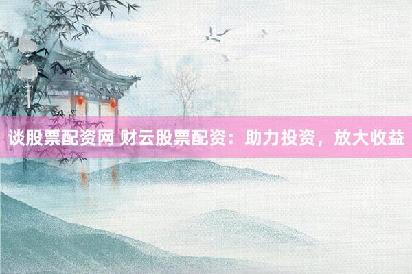谈股票配资网 财云股票配资：助力投资，放大收益