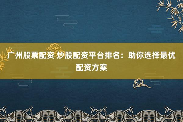 广州股票配资 炒股配资平台排名：助你选择最优配资方案