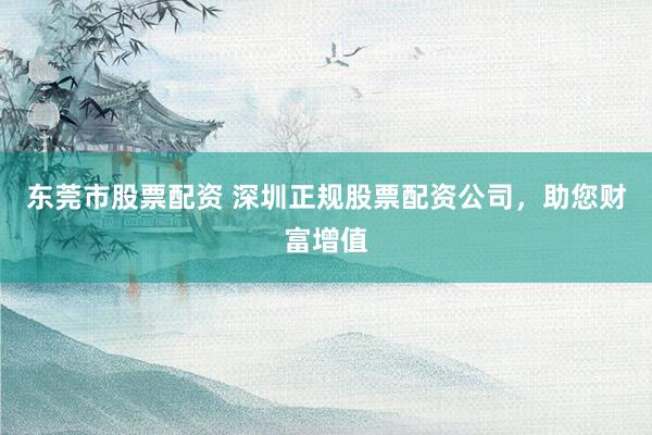 东莞市股票配资 深圳正规股票配资公司，助您财富增值