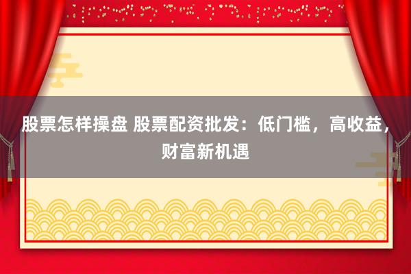 股票怎样操盘 股票配资批发：低门槛，高收益，财富新机遇