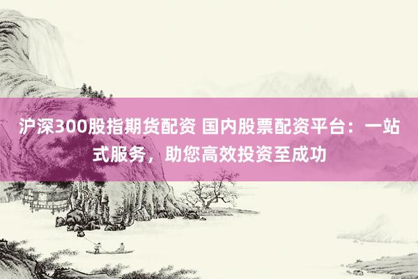 沪深300股指期货配资 国内股票配资平台：一站式服务，助您高效投资至成功