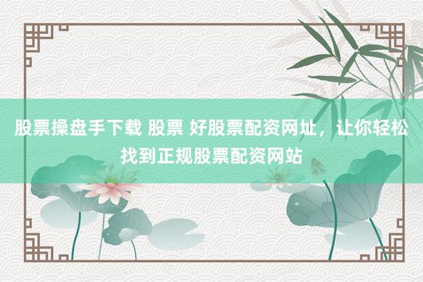 股票操盘手下载 股票 好股票配资网址，让你轻松找到正规股票配资网站