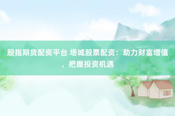 股指期货配资平台 塔城股票配资：助力财富增值，把握投资机遇