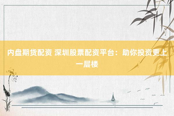 内盘期货配资 深圳股票配资平台：助你投资更上一层楼