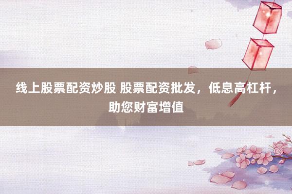 线上股票配资炒股 股票配资批发，低息高杠杆，助您财富增值