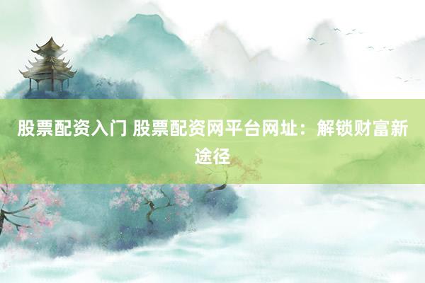 股票配资入门 股票配资网平台网址：解锁财富新途径