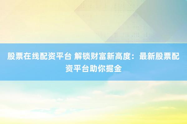 股票在线配资平台 解锁财富新高度：最新股票配资平台助你掘金