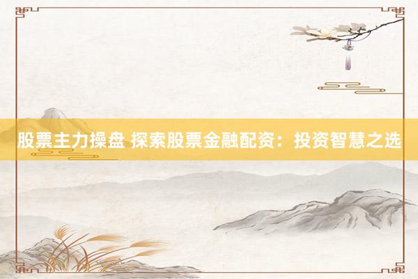 股票主力操盘 探索股票金融配资：投资智慧之选