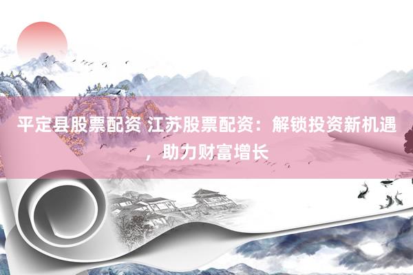 平定县股票配资 江苏股票配资：解锁投资新机遇，助力财富增长