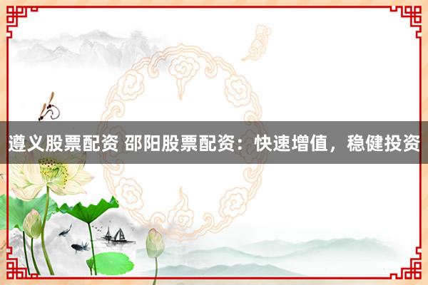 遵义股票配资 邵阳股票配资：快速增值，稳健投资