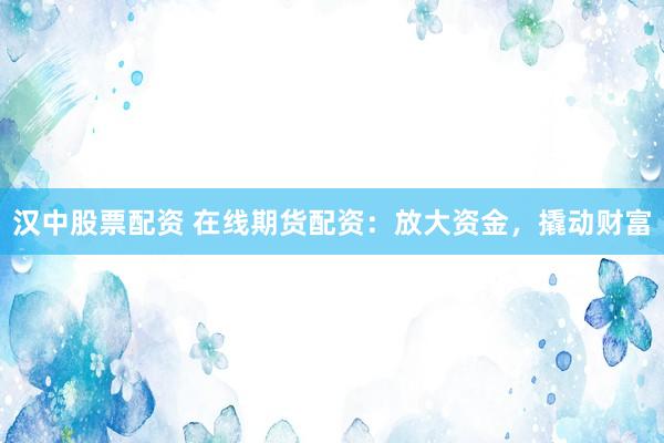 汉中股票配资 在线期货配资：放大资金，撬动财富