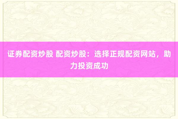 证券配资炒股 配资炒股：选择正规配资网站，助力投资成功