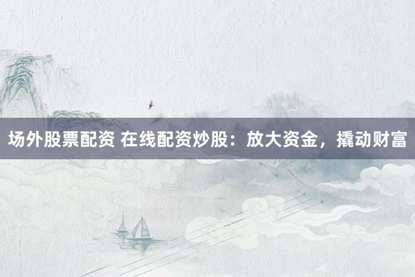 场外股票配资 在线配资炒股：放大资金，撬动财富