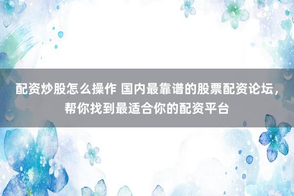 配资炒股怎么操作 国内最靠谱的股票配资论坛，帮你找到最适合你的配资平台