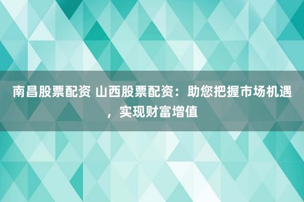 南昌股票配资 山西股票配资：助您把握市场机遇，实现财富增值