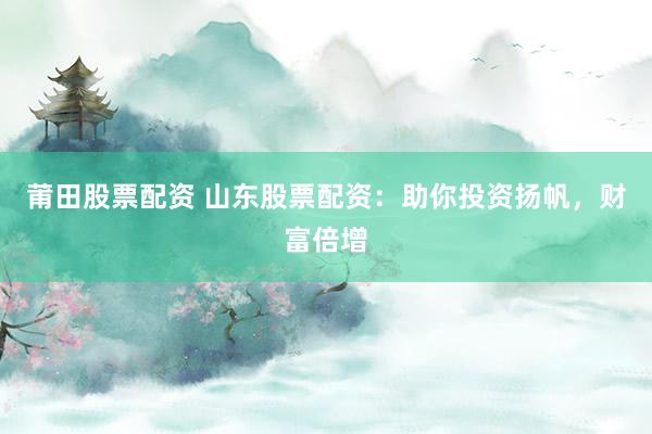 莆田股票配资 山东股票配资：助你投资扬帆，财富倍增