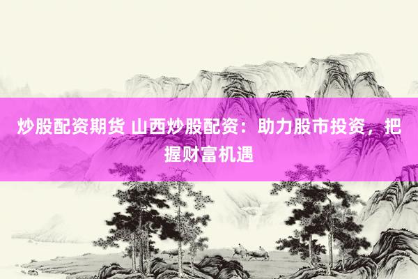 炒股配资期货 山西炒股配资：助力股市投资，把握财富机遇