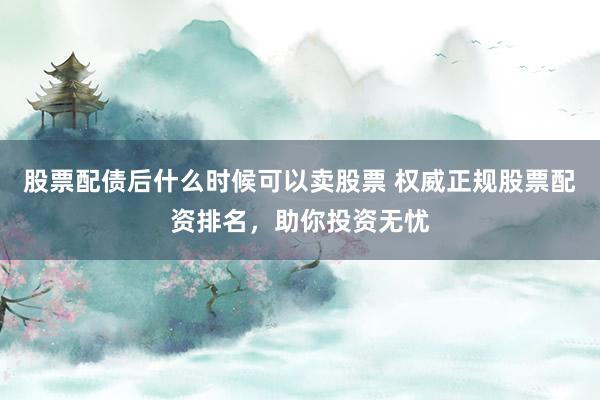 股票配债后什么时候可以卖股票 权威正规股票配资排名，助你投资无忧