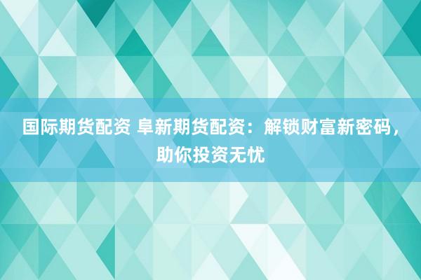 国际期货配资 阜新期货配资：解锁财富新密码，助你投资无忧