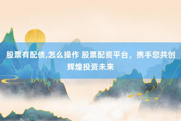 股票有配债,怎么操作 股票配资平台，携手您共创辉煌投资未来