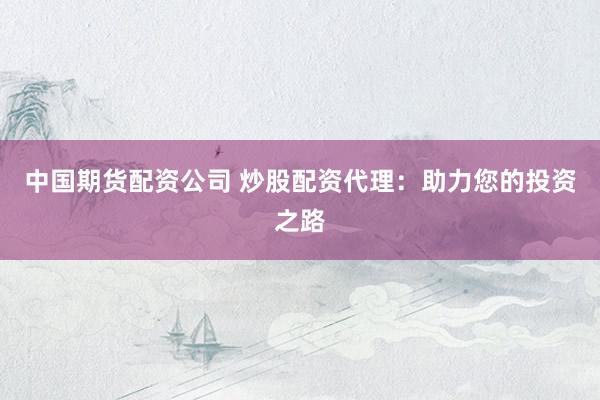 中国期货配资公司 炒股配资代理：助力您的投资之路