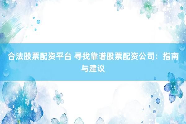 合法股票配资平台 寻找靠谱股票配资公司：指南与建议