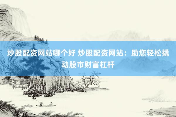 炒股配资网站哪个好 炒股配资网站：助您轻松撬动股市财富杠杆