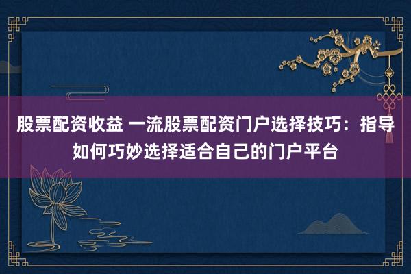 股票配资收益 一流股票配资门户选择技巧：指导如何巧妙选择适合自己的门户平台