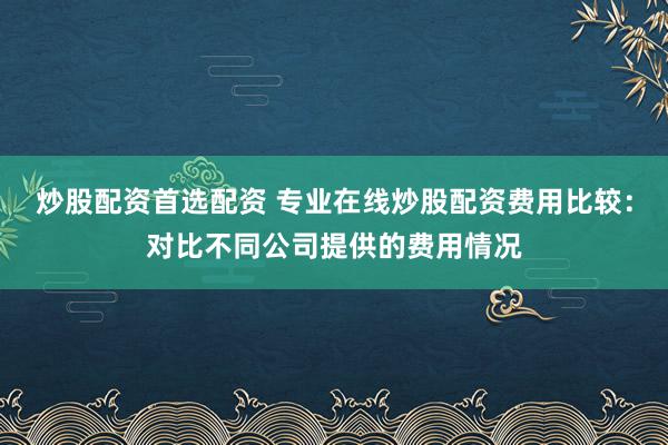 炒股配资首选配资 专业在线炒股配资费用比较：对比不同公司提供的费用情况
