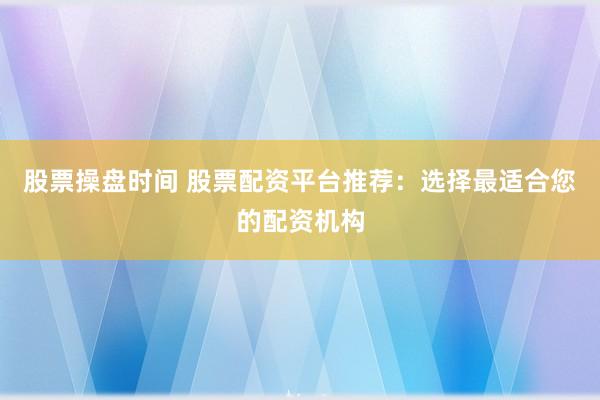 股票操盘时间 股票配资平台推荐：选择最适合您的配资机构