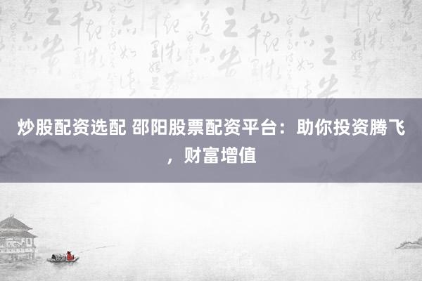 炒股配资选配 邵阳股票配资平台：助你投资腾飞，财富增值