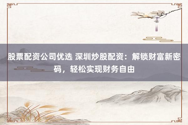 股票配资公司优选 深圳炒股配资：解锁财富新密码，轻松实现财务自由