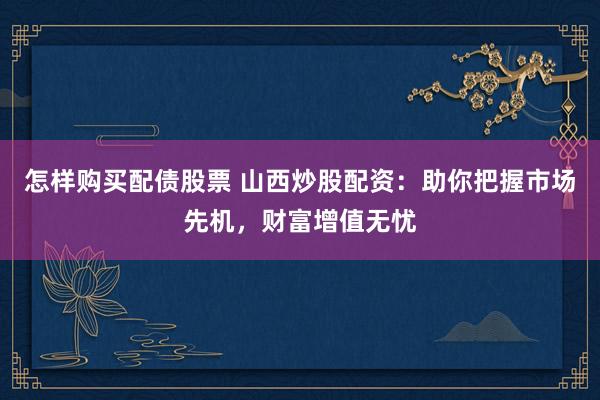 怎样购买配债股票 山西炒股配资：助你把握市场先机，财富增值无忧