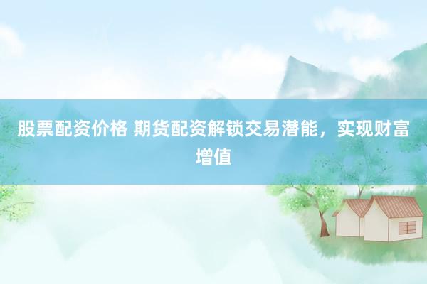 股票配资价格 期货配资解锁交易潜能，实现财富增值