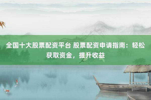全国十大股票配资平台 股票配资申请指南：轻松获取资金，提升收益
