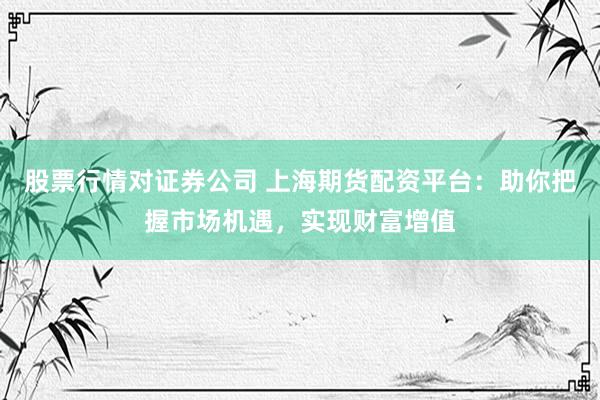 股票行情对证券公司 上海期货配资平台：助你把握市场机遇，实现财富增值