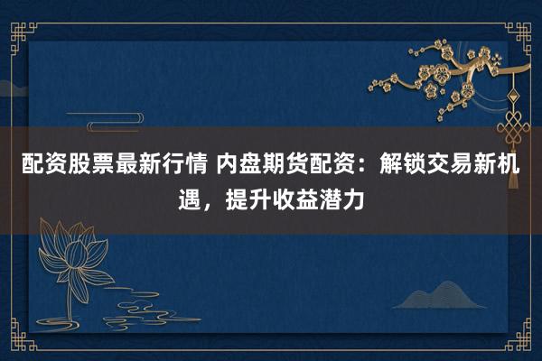 配资股票最新行情 内盘期货配资：解锁交易新机遇，提升收益潜力