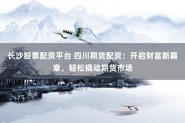 长沙股票配资平台 四川期货配资：开启财富新篇章，轻松撬动期货市场