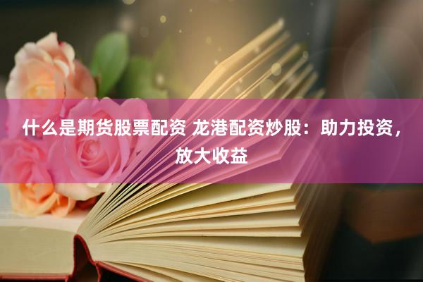 什么是期货股票配资 龙港配资炒股：助力投资，放大收益