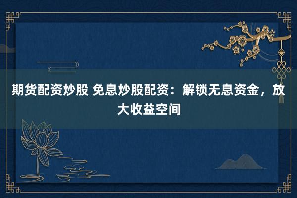 期货配资炒股 免息炒股配资：解锁无息资金，放大收益空间